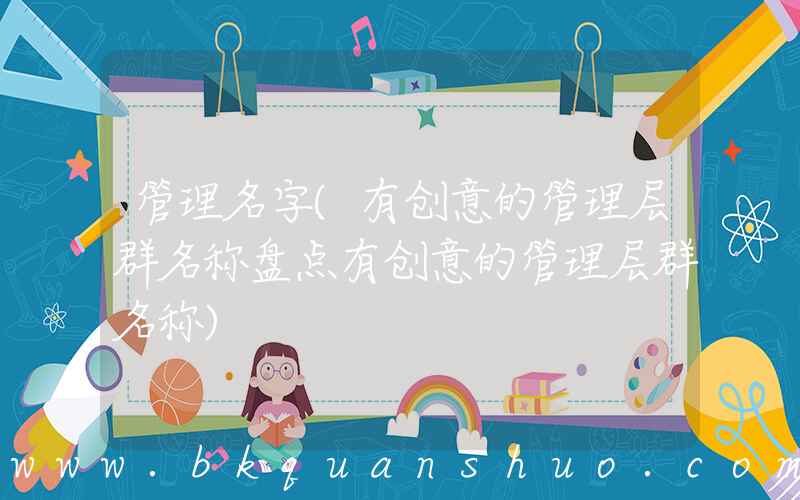 管理名字(有创意的管理层群名称盘点有创意的管理层群名称)