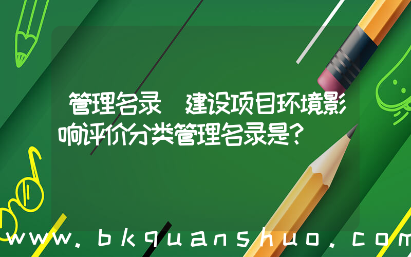 管理名录(建设项目环境影响评价分类管理名录是？)