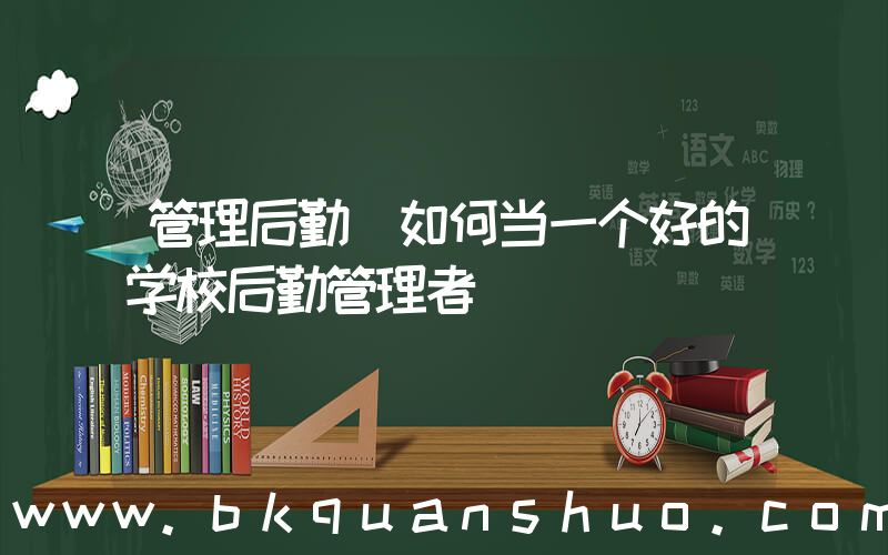 管理后勤(如何当一个好的学校后勤管理者)