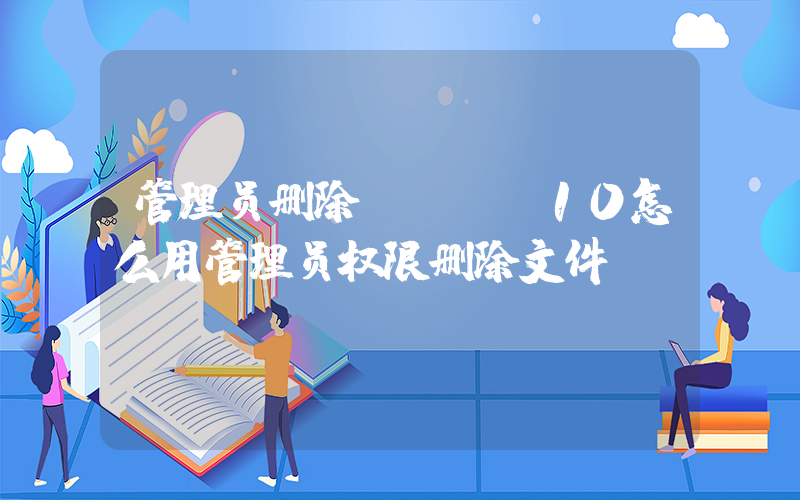 管理员删除(Win10怎么用管理员权限删除文件？)