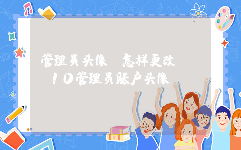 管理员头像(怎样更改win10管理员账户头像)