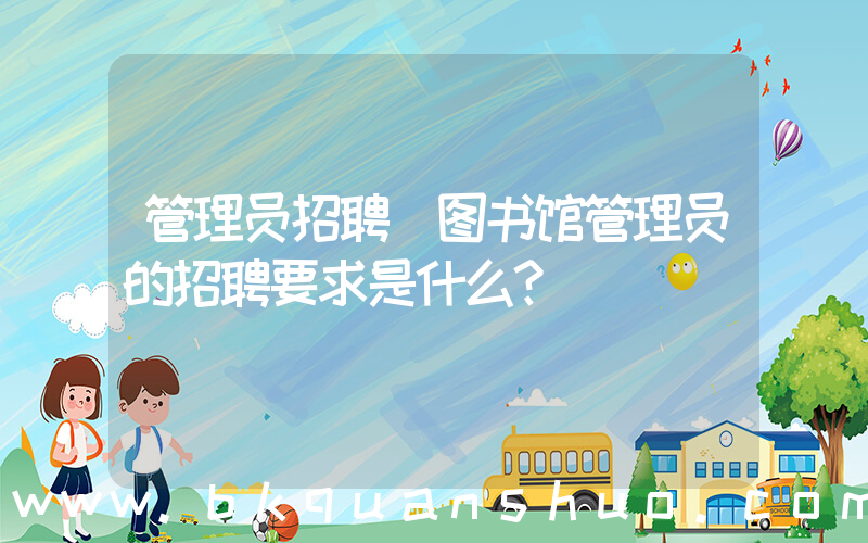管理员招聘(图书馆管理员的招聘要求是什么？)