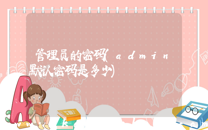 管理员的密码(admin默认密码是多少)