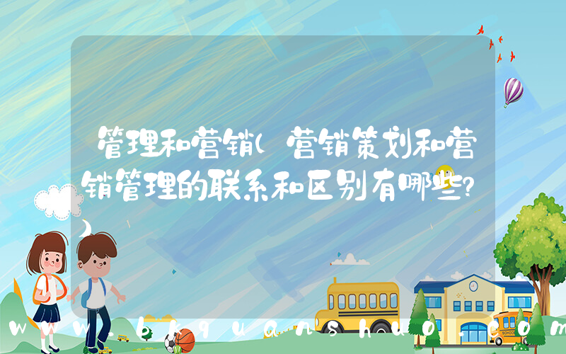 管理和营销(营销策划和营销管理的联系和区别有哪些？)