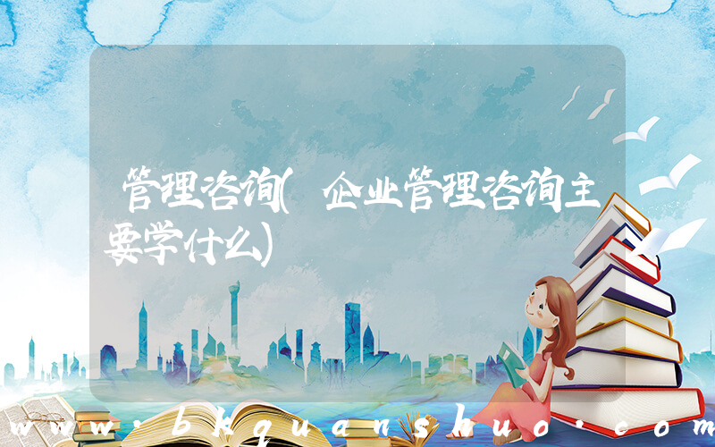 管理咨询(企业管理咨询主要学什么)
