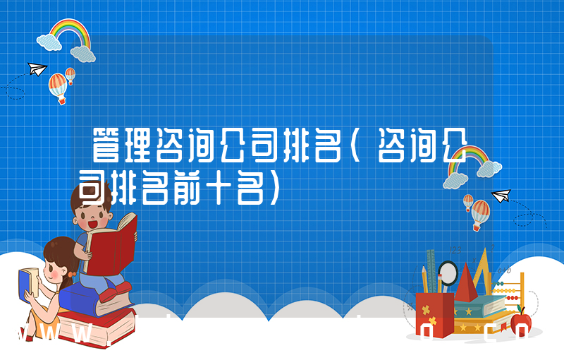 管理咨询公司排名(咨询公司排名前十名)