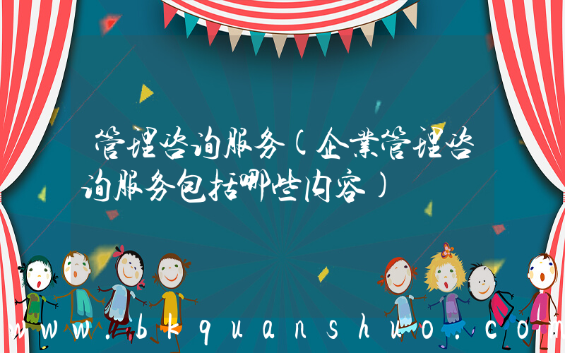 管理咨询服务(企业管理咨询服务包括哪些内容)