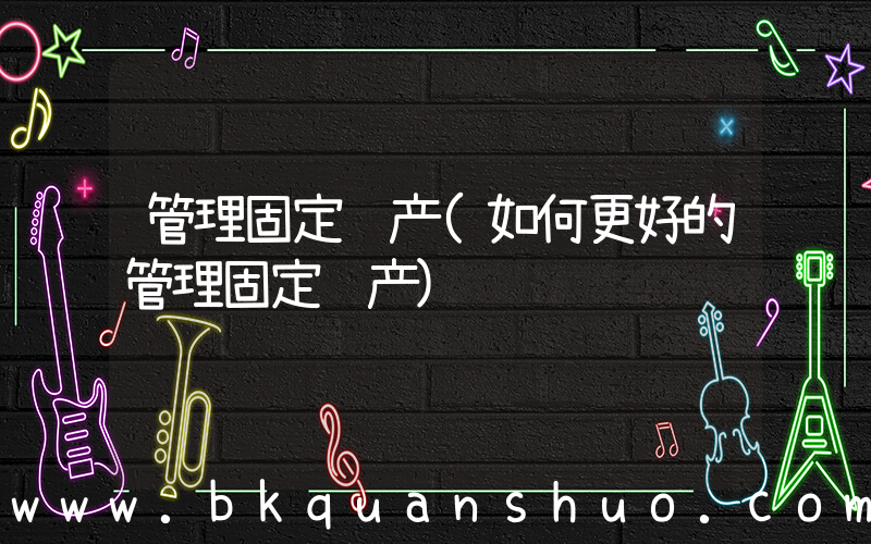 管理固定资产(如何更好的管理固定资产)