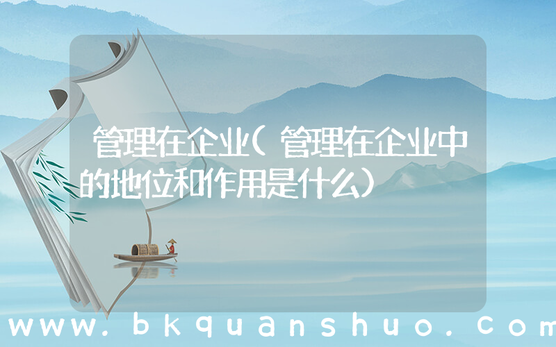 管理在企业(管理在企业中的地位和作用是什么)
