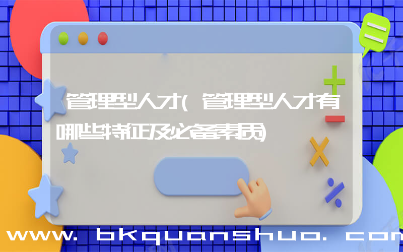 管理型人才(管理型人才有哪些特征及必备素质)