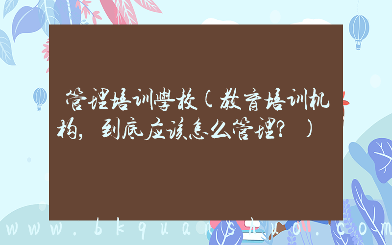 管理培训学校(教育培训机构，到底应该怎么管理？)