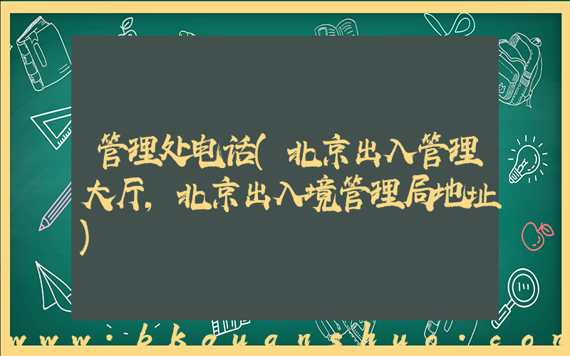 管理处电话(北京出入管理大厅,北京出入境管理局地址)