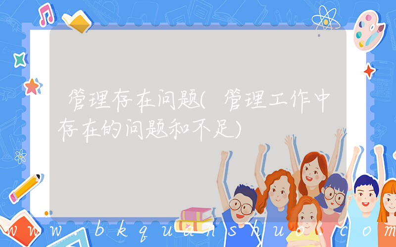 管理存在问题(管理工作中存在的问题和不足)