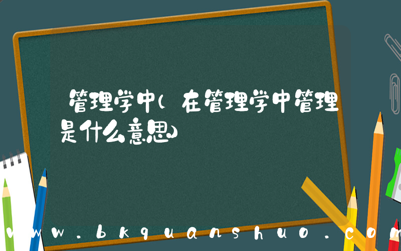 管理学中(在管理学中管理是什么意思)