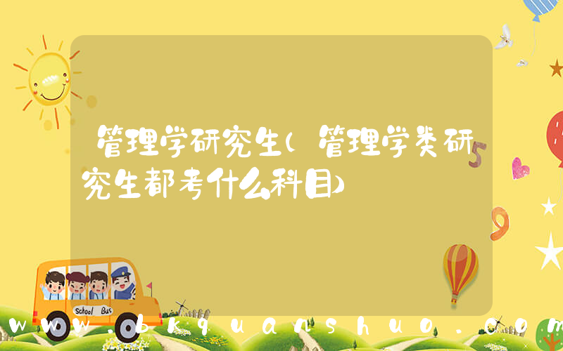 管理学研究生(管理学类研究生都考什么科目)