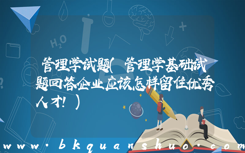 管理学试题(管理学基础试题回答企业应该怎样留住优秀人才！)