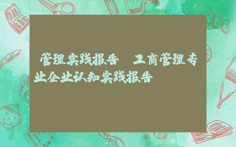 管理实践报告(工商管理专业企业认知实践报告)