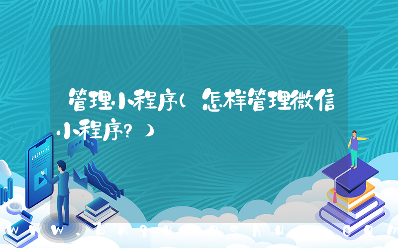 管理小程序(怎样管理微信小程序？)