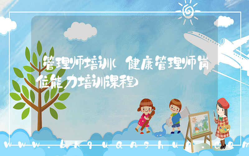 管理师培训(健康管理师岗位能力培训课程)