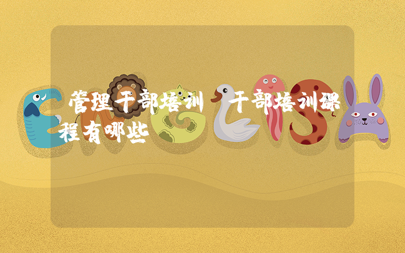 管理干部培训(干部培训课程有哪些)