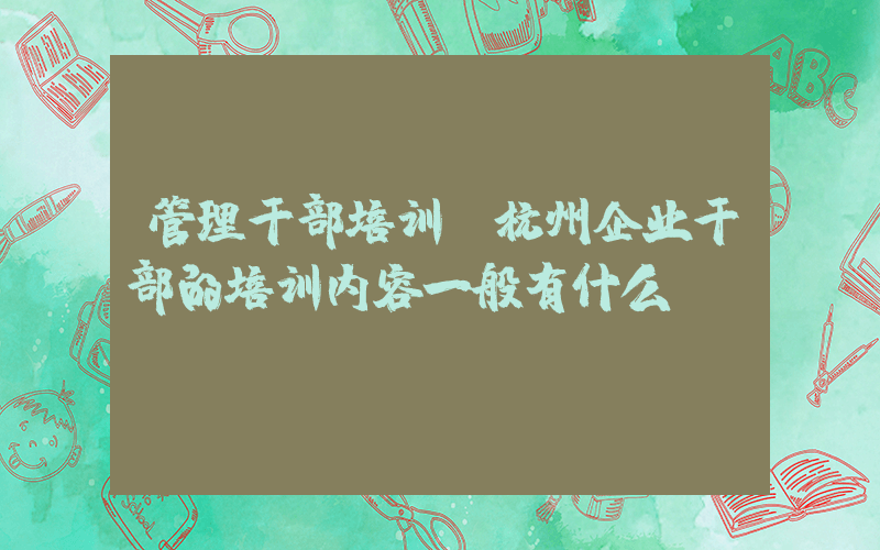 管理干部培训(杭州企业干部的培训内容一般有什么？)