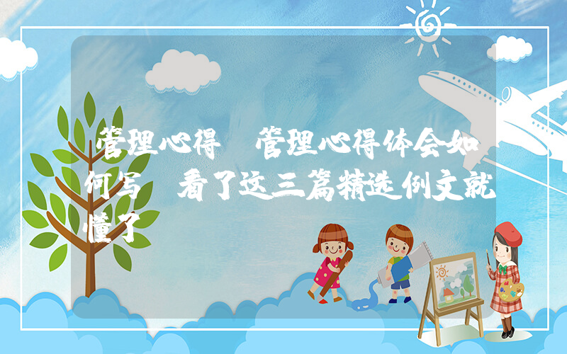 管理心得(管理心得体会如何写？看了这三篇精选例文就懂了！)