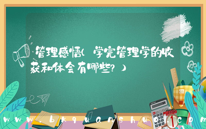 管理感悟(学完管理学的收获和体会有哪些？)
