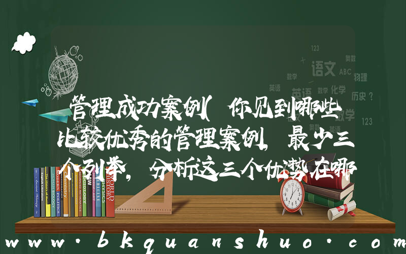 管理成功案例(你见到哪些比较优秀的管理案例,最少三个列举,分析这三个优势在哪)