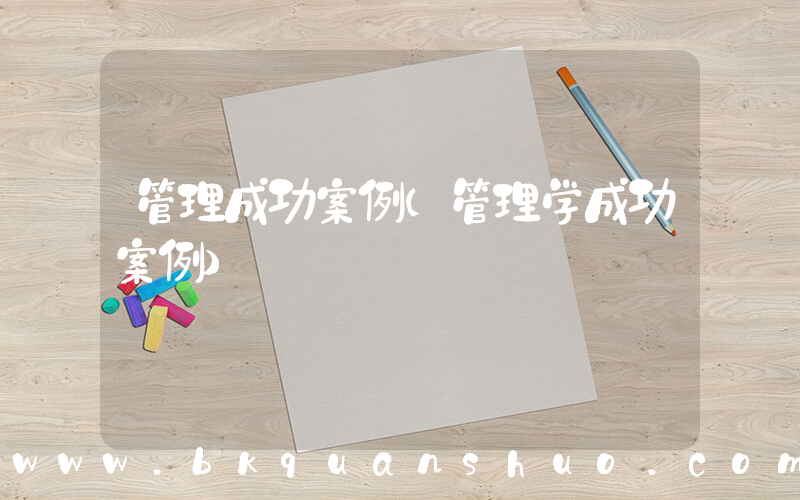 管理成功案例(管理学成功案例)