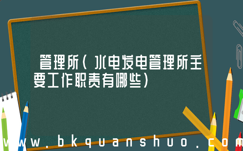 管理所(水电发电管理所主要工作职责有哪些)