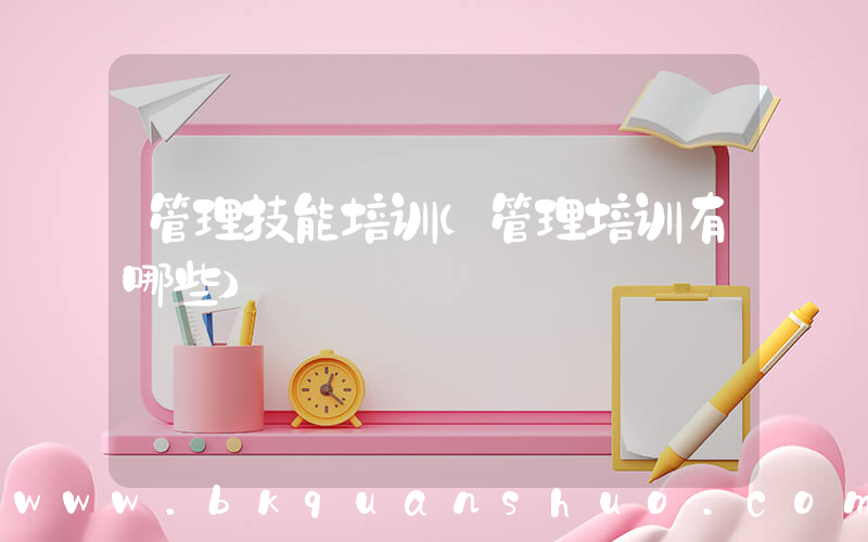 管理技能培训(管理培训有哪些)