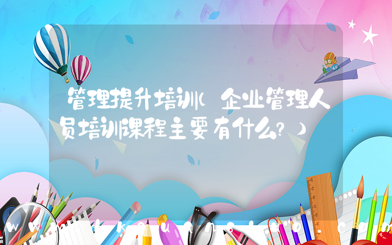 管理提升培训(企业管理人员培训课程主要有什么？)