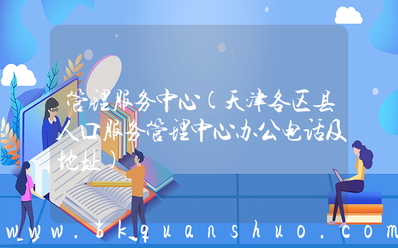 管理服务中心(天津各区县人口服务管理中心办公电话及地址)