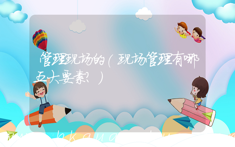 管理现场的(现场管理有哪五大要素？)