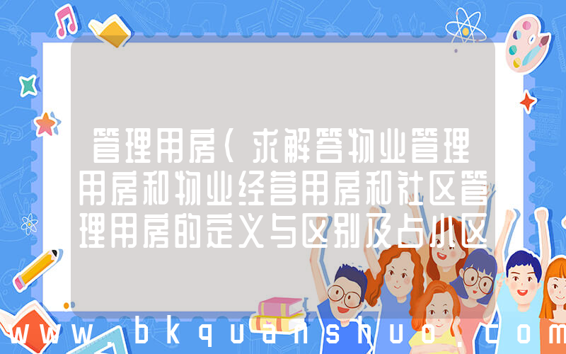 管理用房(求解答物业管理用房和物业经营用房和社区管理用房的定义与区别及占小区总面积的比例？)