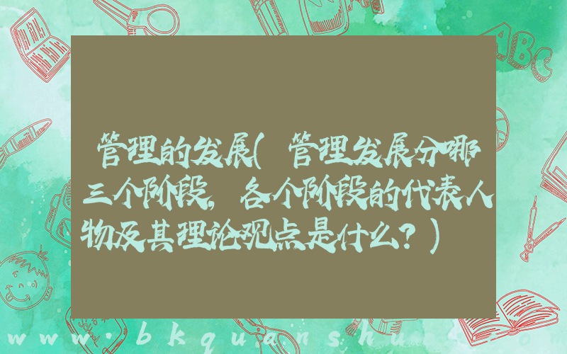 管理的发展(管理发展分哪三个阶段，各个阶段的代表人物及其理论观点是什么？)