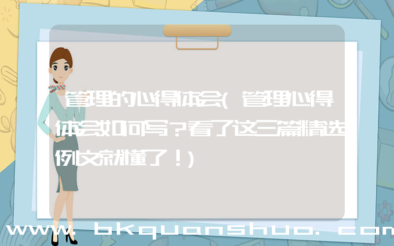 管理的心得体会(管理心得体会如何写？看了这三篇精选例文就懂了！)