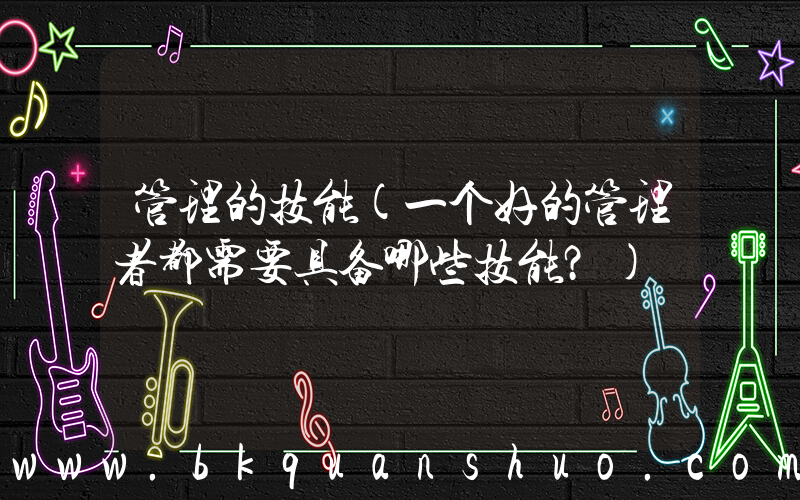 管理的技能(一个好的管理者都需要具备哪些技能？)