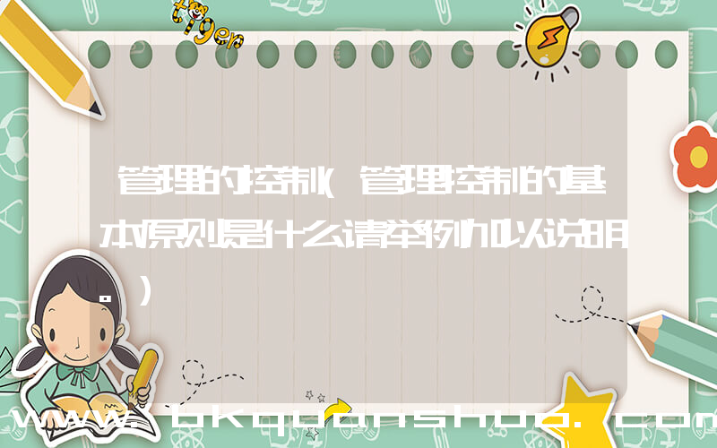 管理的控制(管理控制的基本原则是什么请举例加以说明。)