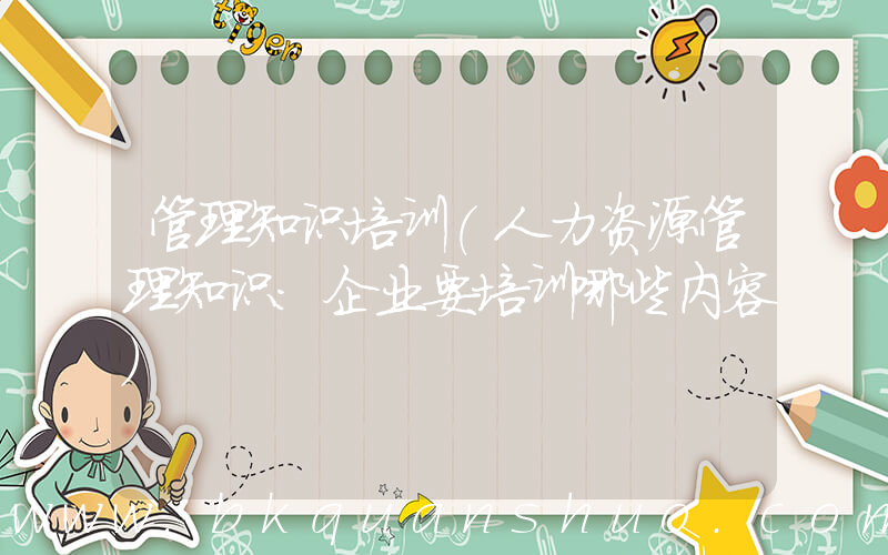 管理知识培训(人力资源管理知识：企业要培训哪些内容)