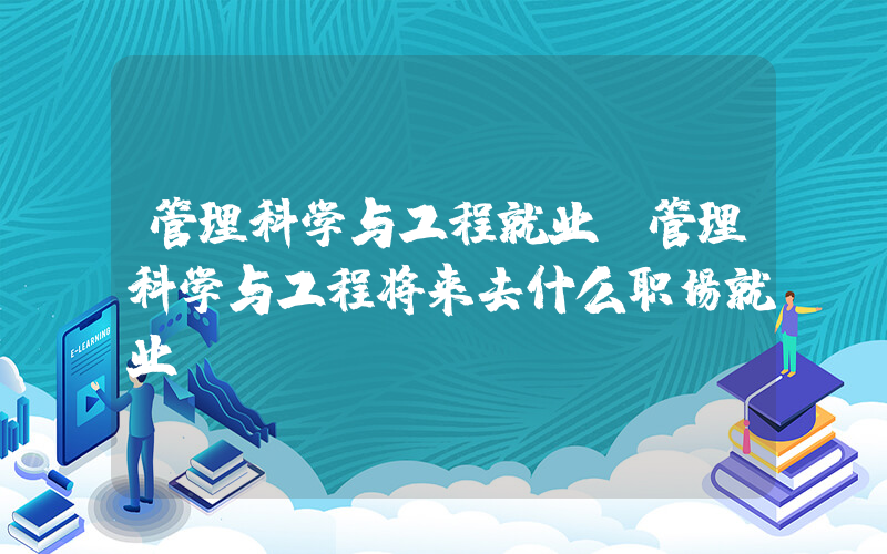 管理科学与工程就业(管理科学与工程将来去什么职场就业)