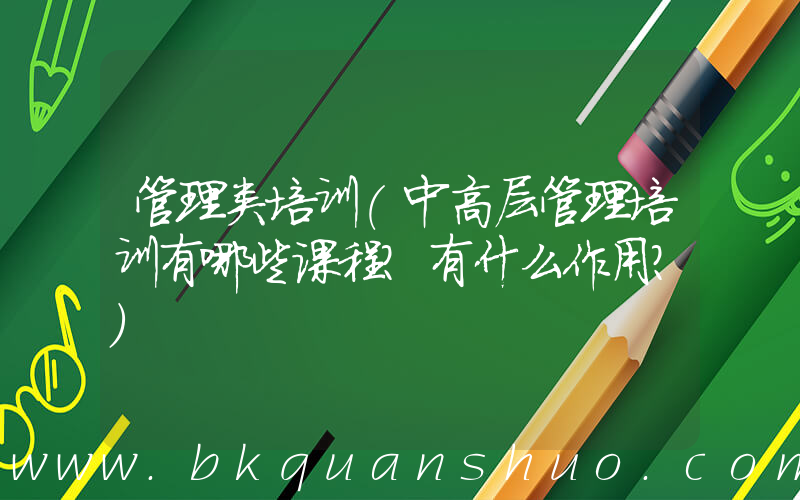 管理类培训(中高层管理培训有哪些课程？有什么作用？)