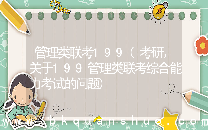 管理类联考199(考研，关于199管理类联考综合能力考试的问题)