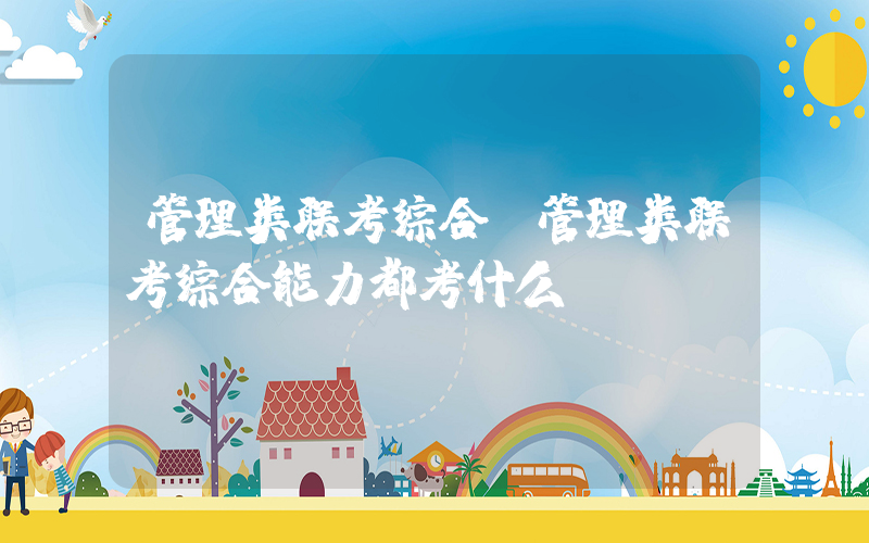 管理类联考综合(管理类联考综合能力都考什么呀？)