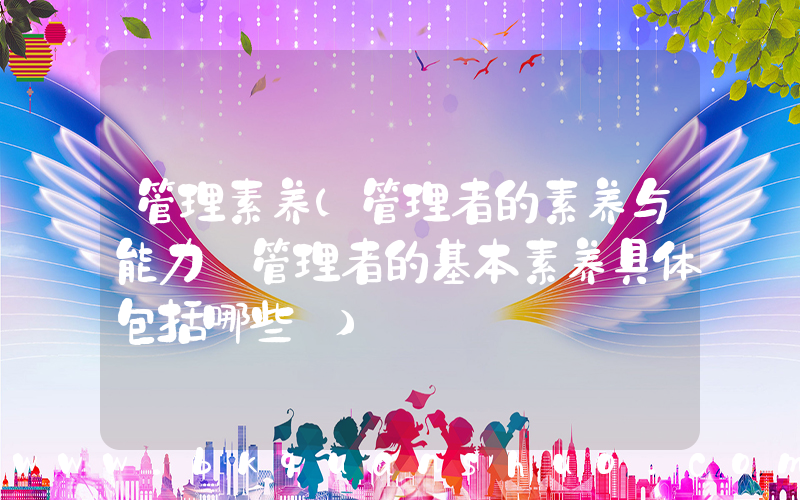 管理素养(管理者的素养与能力【管理者的基本素养具体包括哪些】)