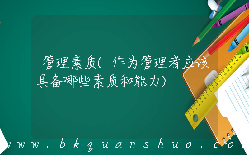 管理素质(作为管理者应该具备哪些素质和能力)