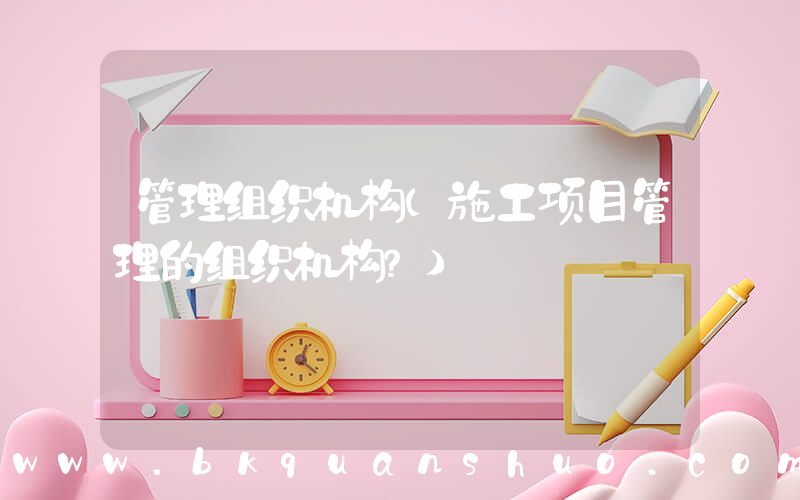 管理组织机构(施工项目管理的组织机构？)