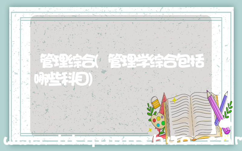 管理综合(管理学综合包括哪些科目)