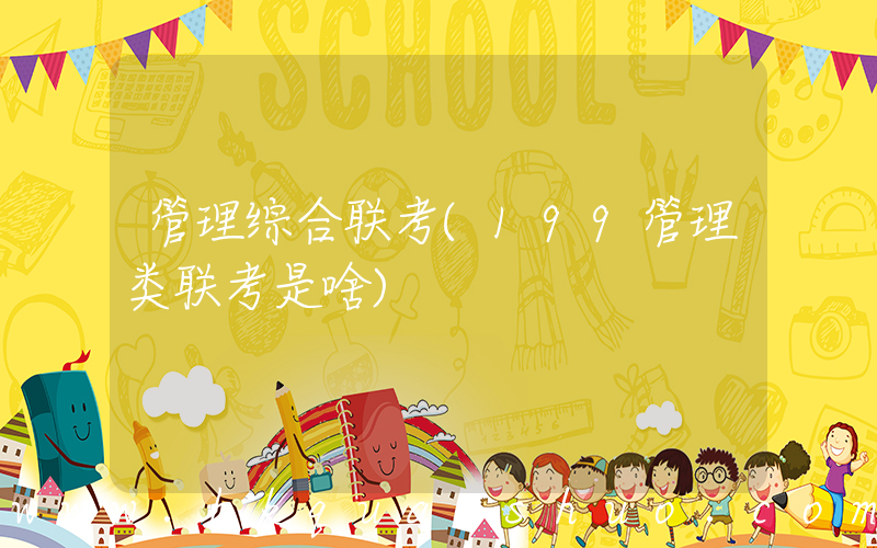 管理综合联考(199管理类联考是啥)