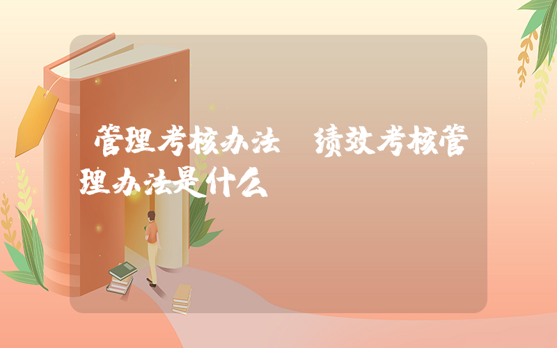 管理考核办法(绩效考核管理办法是什么？)